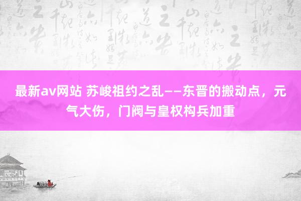 最新av网站 苏峻祖约之乱——东晋的搬动点，元气大伤，门阀与皇权构兵加重