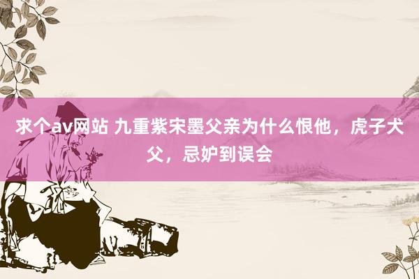 求个av网站 九重紫宋墨父亲为什么恨他，虎子犬父，忌妒到误会