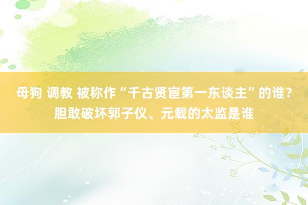 母狗 调教 被称作“千古贤宦第一东谈主”的谁？胆敢破坏郭子仪、元载的太监是谁