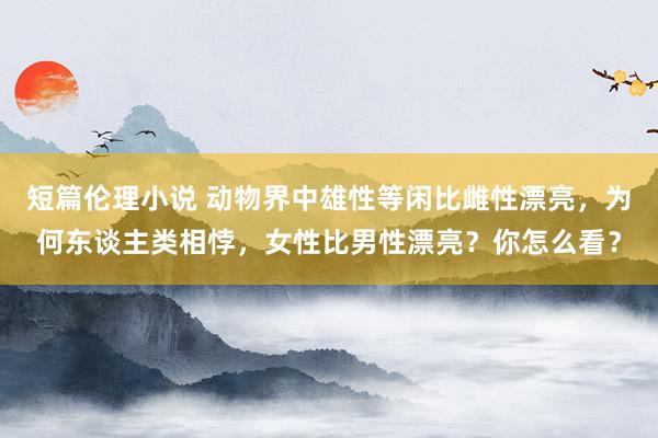 短篇伦理小说 动物界中雄性等闲比雌性漂亮，为何东谈主类相悖，女性比男性漂亮？你怎么看？