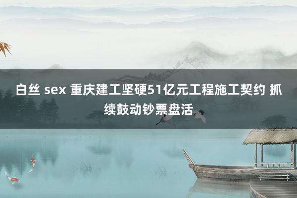白丝 sex 重庆建工坚硬51亿元工程施工契约 抓续鼓动钞票盘活