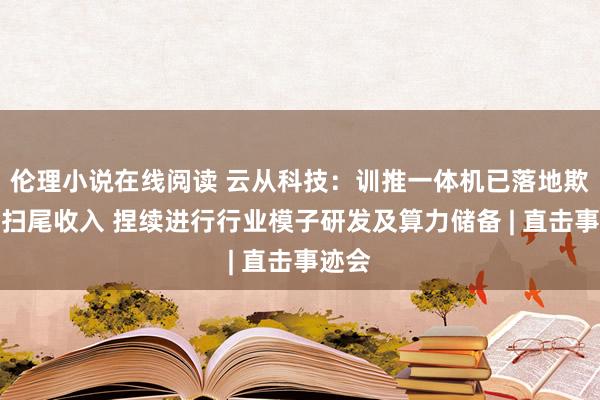 伦理小说在线阅读 云从科技：训推一体机已落地欺骗并扫尾收入 捏续进行行业模子研发及算力储备 | 直击事迹会