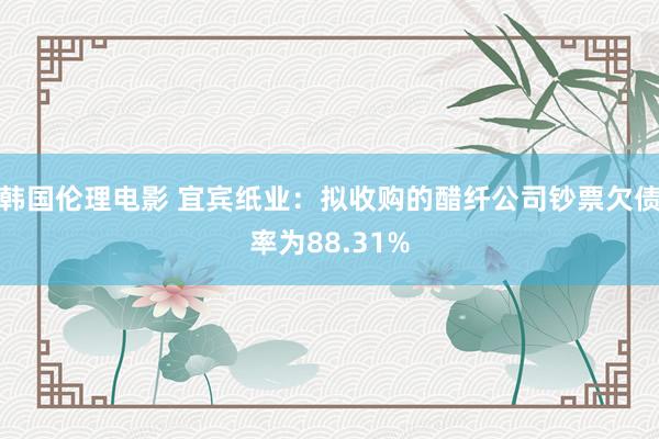 韩国伦理电影 宜宾纸业：拟收购的醋纤公司钞票欠债率为88.31%