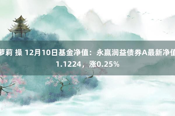 萝莉 操 12月10日基金净值：永赢润益债券A最新净值1.1224，涨0.25%