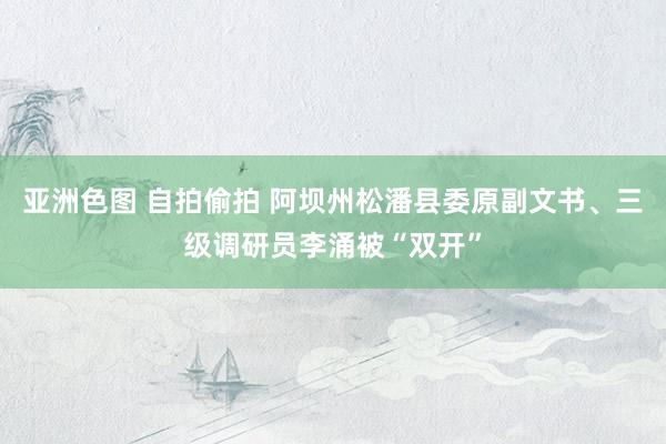 亚洲色图 自拍偷拍 阿坝州松潘县委原副文书、三级调研员李涌被“双开”