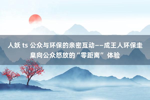人妖 ts 公众与环保的亲密互动——成王人环保圭臬向公众怒放的“零距离” 体验