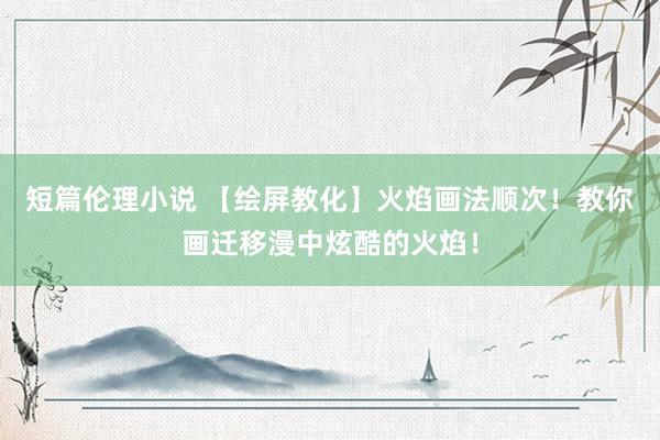 短篇伦理小说 【绘屏教化】火焰画法顺次！教你画迁移漫中炫酷的火焰！