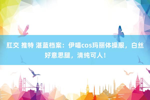 肛交 推特 湛蓝档案：伊喵cos玛丽体操服，白丝好意思腿，清纯可人！