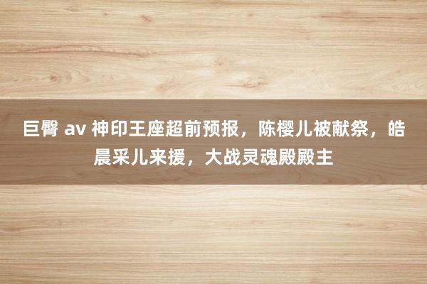 巨臀 av 神印王座超前预报，陈樱儿被献祭，皓晨采儿来援，大战灵魂殿殿主