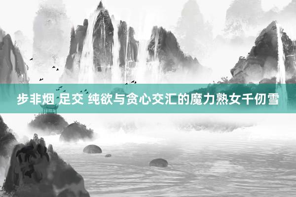步非烟 足交 纯欲与贪心交汇的魔力熟女千仞雪