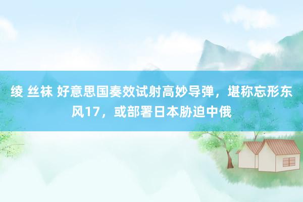 绫 丝袜 好意思国奏效试射高妙导弹，堪称忘形东风17，或部署日本胁迫中俄