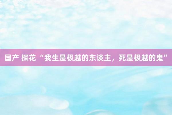 国产 探花 “我生是极越的东谈主，死是极越的鬼”