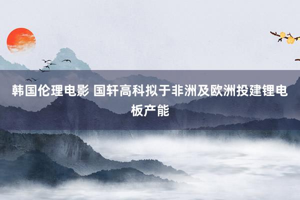 韩国伦理电影 国轩高科拟于非洲及欧洲投建锂电板产能