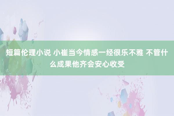 短篇伦理小说 小崔当今情感一经很乐不雅 不管什么成果他齐会安心收受