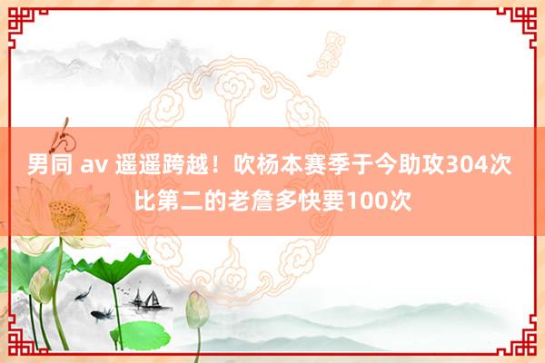 男同 av 遥遥跨越！吹杨本赛季于今助攻304次 比第二的老詹多快要100次