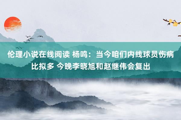 伦理小说在线阅读 杨鸣：当今咱们内线球员伤病比拟多 今晚李晓旭和赵继伟会复出