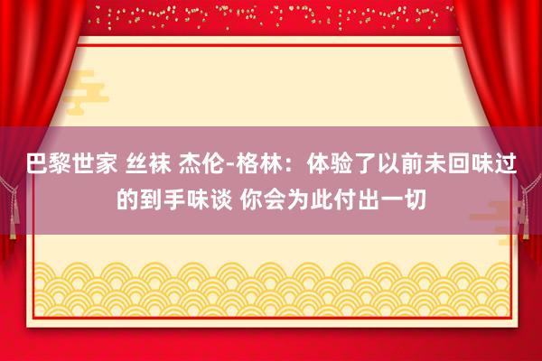 巴黎世家 丝袜 杰伦-格林：体验了以前未回味过的到手味谈 你会为此付出一切