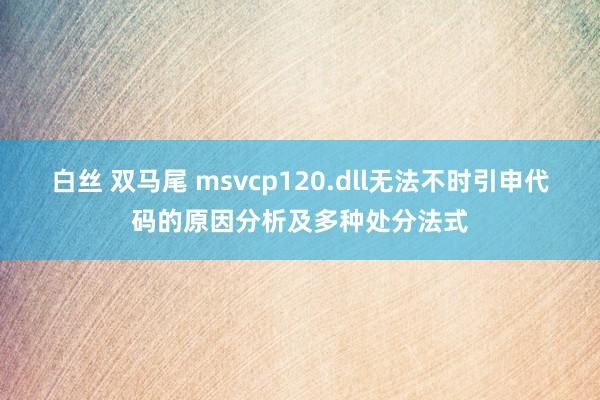 白丝 双马尾 msvcp120.dll无法不时引申代码的原因分析及多种处分法式