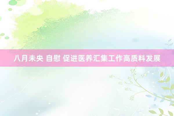 八月未央 自慰 促进医养汇集工作高质料发展
