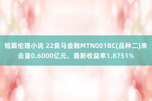 短篇伦理小说 22良马金融MTN001BC(品种二)来去量0.6000亿元，最新收益率1.8751%