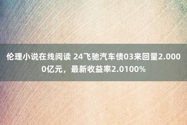 伦理小说在线阅读 24飞驰汽车债03来回量2.0000亿元，最新收益率2.0100%