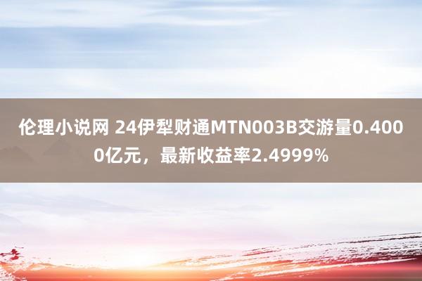 伦理小说网 24伊犁财通MTN003B交游量0.4000亿元，最新收益率2.4999%
