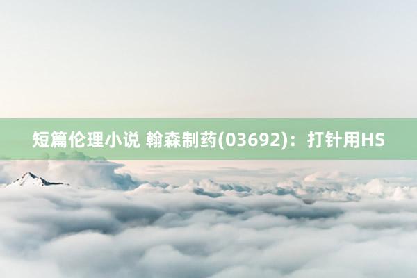 短篇伦理小说 翰森制药(03692)：打针用HS