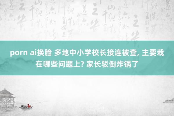 porn ai换脸 多地中小学校长接连被查， 主要栽在哪些问题上? 家长驳倒炸锅了
