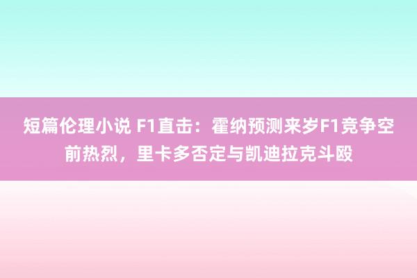 短篇伦理小说 F1直击：霍纳预测来岁F1竞争空前热烈，里卡多否定与凯迪拉克斗殴