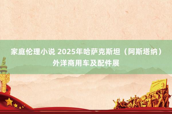 家庭伦理小说 2025年哈萨克斯坦（阿斯塔纳）外洋商用车及配件展