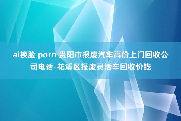 ai换脸 porn 贵阳市报废汽车高价上门回收公司电话-花溪区报废灵活车回收价钱