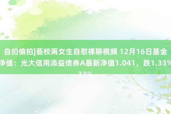 自拍偷拍]藝校兩女生自慰裸聊視頻 12月16日基金净值：光大信用添益债券A最新净值1.041，跌1.33%