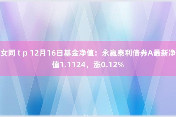 女同 t p 12月16日基金净值：永赢泰利债券A最新净值1.1124，涨0.12%