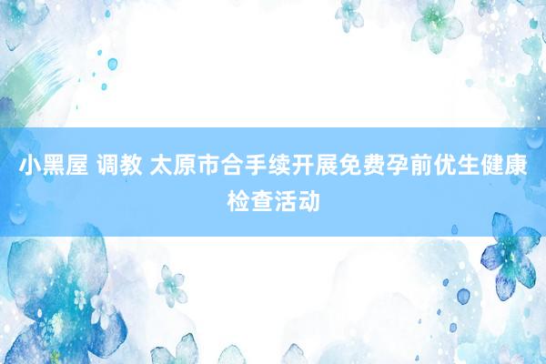 小黑屋 调教 太原市合手续开展免费孕前优生健康检查活动