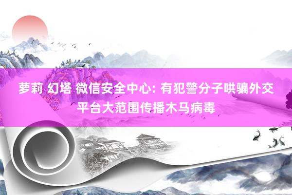 萝莉 幻塔 微信安全中心: 有犯警分子哄骗外交平台大范围传播木马病毒