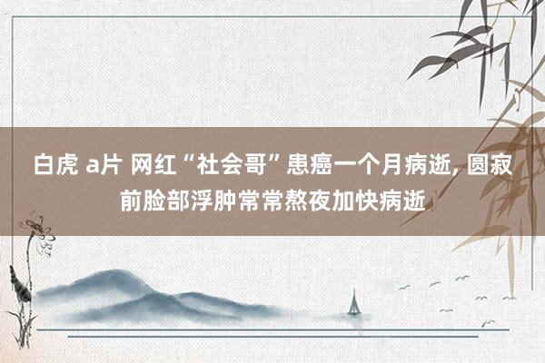 白虎 a片 网红“社会哥”患癌一个月病逝， 圆寂前脸部浮肿常常熬夜加快病逝