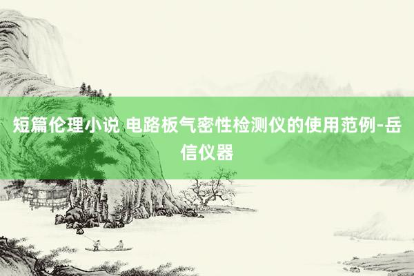 短篇伦理小说 电路板气密性检测仪的使用范例-岳信仪器