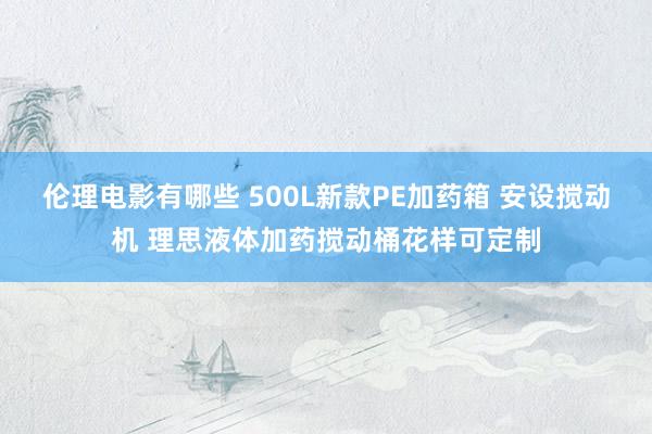 伦理电影有哪些 500L新款PE加药箱 安设搅动机 理思液体加药搅动桶花样可定制