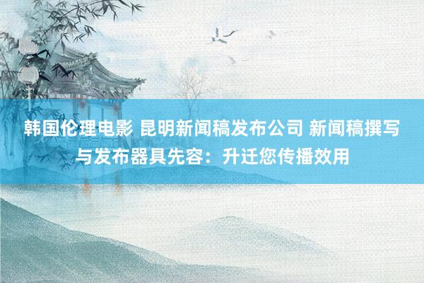 韩国伦理电影 昆明新闻稿发布公司 新闻稿撰写与发布器具先容：升迁您传播效用