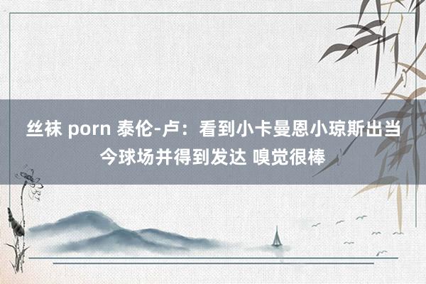 丝袜 porn 泰伦-卢：看到小卡曼恩小琼斯出当今球场并得到发达 嗅觉很棒