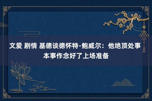 文爱 剧情 基德谈德怀特-鲍威尔：他绝顶处事 本事作念好了上场准备