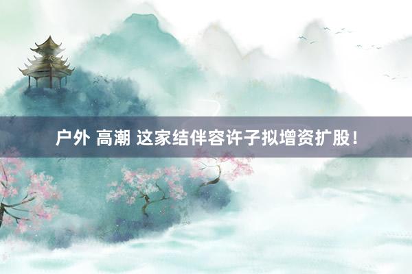 户外 高潮 这家结伴容许子拟增资扩股！