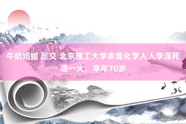 牛奶姐姐 足交 北京理工大学表面化学人人李泽死活一火，享年70岁