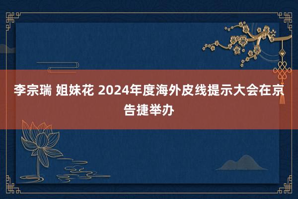 李宗瑞 姐妹花 2024年度海外皮线提示大会在京告捷举办