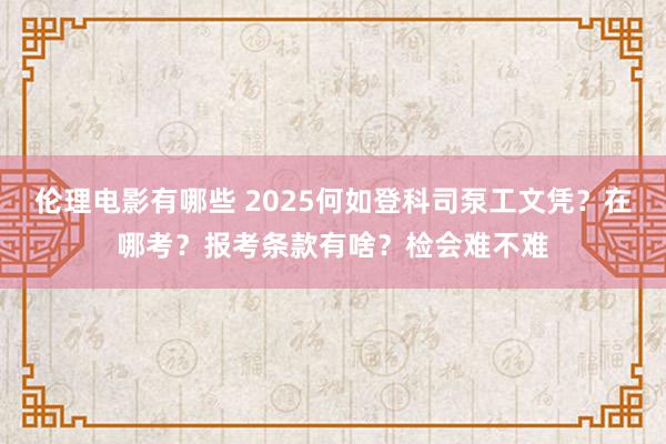 伦理电影有哪些 2025何如登科司泵工文凭？在哪考？报考条款有啥？检会难不难