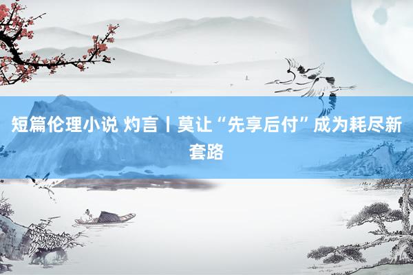 短篇伦理小说 灼言丨莫让“先享后付”成为耗尽新套路