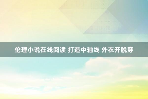 伦理小说在线阅读 打造中轴线 外衣开脱穿