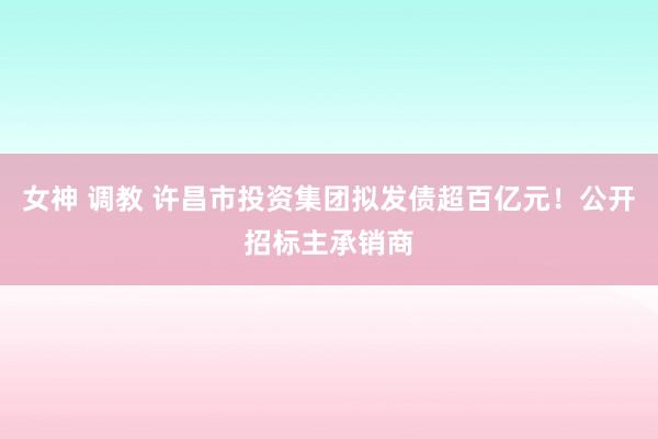 女神 调教 许昌市投资集团拟发债超百亿元！公开招标主承销商