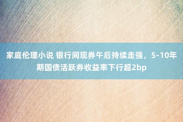 家庭伦理小说 银行间现券午后持续走强，5-10年期国债活跃券收益率下行超2bp