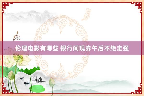 伦理电影有哪些 银行间现券午后不绝走强